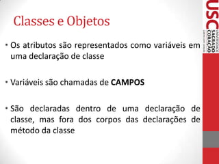 Classes e Objetos
• Os atributos são representados como variáveis em
uma declaração de classe
• Variáveis são chamadas de CAMPOS
• São declaradas dentro de uma declaração de
classe, mas fora dos corpos das declarações de
método da classe

 