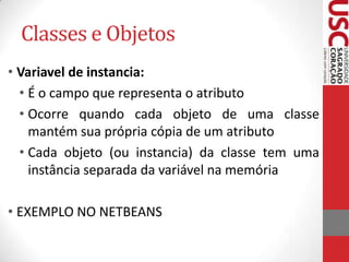 Classes e Objetos
• Variavel de instancia:
• É o campo que representa o atributo
• Ocorre quando cada objeto de uma classe
mantém sua própria cópia de um atributo
• Cada objeto (ou instancia) da classe tem uma
instância separada da variável na memória

• EXEMPLO NO NETBEANS

 
