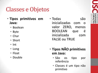 Classes e Objetos
• Tipos primitivos em
Java:
•
•
•
•
•
•
•
•

Boolean
Byte
Char
Short
Int
Long
Float
Double

• Todas
são
inicializadas com o
valor ZERO, menos
BOOLEAN que é
inicializada
com
FALSE ou TRUE
• Tipos NÃO primitivos
em Java:
• São os tipo por
referência
• Classes é um tipo não
primitivo

 
