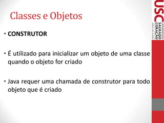 Classes e Objetos
• CONSTRUTOR
• É utilizado para inicializar um objeto de uma classe
quando o objeto for criado
• Java requer uma chamada de construtor para todo
objeto que é criado

 