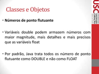 Classes e Objetos
• Números de ponto flutuante
• Variáveis double podem armazem números com
maior magnitude, mais detalhes e mais precisos
que as variáveis float
• Por padrão, Java trata todos os número de ponto
flutuante como DOUBLE e não como FLOAT

 