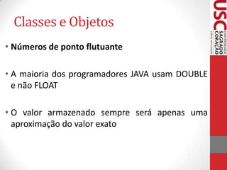 Classes e Objetos
• Números de ponto flutuante
• A maioria dos programadores JAVA usam DOUBLE
e não FLOAT
• O valor armazenado sempre será apenas uma
aproximação do valor exato

 