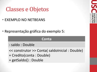 Classes e Objetos
• EXEMPLO NO NETBEANS
• Representação gráfica do exemplo 5:
Conta
- saldo : Double
<< construtor >> Conta( saldoInicial : Double)
+ Credito(conta : Double)
+ getSaldo() : Double

 
