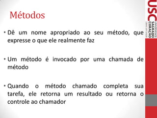 Métodos
• Dê um nome apropriado ao seu método, que
expresse o que ele realmente faz
• Um método é invocado por uma chamada de
método
• Quando o método chamado completa sua
tarefa, ele retorna um resultado ou retorna o
controle ao chamador

 