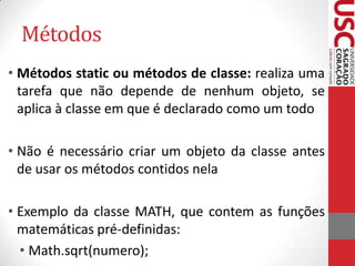 Métodos
• Métodos static ou métodos de classe: realiza uma
tarefa que não depende de nenhum objeto, se
aplica à classe em que é declarado como um todo

• Não é necessário criar um objeto da classe antes
de usar os métodos contidos nela
• Exemplo da classe MATH, que contem as funções
matemáticas pré-definidas:
• Math.sqrt(numero);

 
