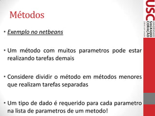 Métodos
• Exemplo no netbeans
• Um método com muitos parametros pode estar
realizando tarefas demais
• Considere dividir o método em métodos menores
que realizam tarefas separadas
• Um tipo de dado é requerido para cada parametro
na lista de parametros de um metodo!

 