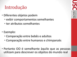 Introdução
• Diferentes objetos podem
• exibir comportamentos semelhantes
• ter atributos semelhantes

• Exemplo:
• Comparação entre bebês e adultos
• Comparação entre humanos e chimpanzés
• Portanto OO é semelhante àquilo que as pessoas
utilizam para descrever os objetos do mundo real

 