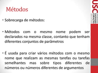 Métodos
• Sobrecarga de métodos:
• Métodos com o mesmo nome podem ser
declarados na mesma classe, contanto que tenham
diferentes conjuntos de parâmetros
• É usada para criar vários métodos com o mesmo
nome que realizam as mesmas tarefas ou tarefas
semelhantes mas sobre tipos diferentes de
números ou números diferentes de argumentos

 