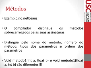 Métodos
• Exemplo no netbeans
•O
compilador
distingue
os
sobrecarregados pelas suas assinaturas

métodos

• Distingue pelo nome do método, número do
método, tipos dos parametros e ordem dos
parametros
• Void metodo1(int a, float b) e void metodo1(float
a, int b) são diferentes!!!!

 