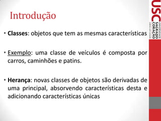 Introdução
• Classes: objetos que tem as mesmas características
• Exemplo: uma classe de veículos é composta por
carros, caminhões e patins.
• Herança: novas classes de objetos são derivadas de
uma principal, absorvendo características desta e
adicionando características únicas

 