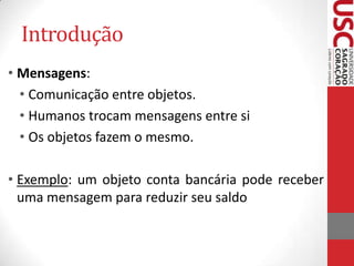 Introdução
• Mensagens:
• Comunicação entre objetos.
• Humanos trocam mensagens entre si
• Os objetos fazem o mesmo.
• Exemplo: um objeto conta bancária pode receber
uma mensagem para reduzir seu saldo

 