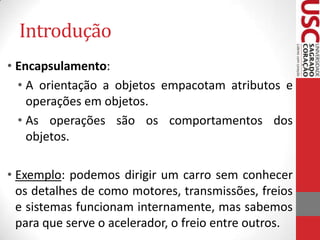 Introdução
• Encapsulamento:
• A orientação a objetos empacotam atributos e
operações em objetos.
• As operações são os comportamentos dos
objetos.
• Exemplo: podemos dirigir um carro sem conhecer
os detalhes de como motores, transmissões, freios
e sistemas funcionam internamente, mas sabemos
para que serve o acelerador, o freio entre outros.

 