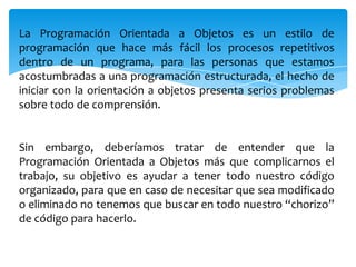 La Programación Orientada a Objetos es un estilo de
programación que hace más fácil los procesos repetitivos
dentro de un programa, para las personas que estamos
acostumbradas a una programación estructurada, el hecho de
iniciar con la orientación a objetos presenta serios problemas
sobre todo de comprensión.

Sin embargo, deberíamos tratar de entender que la
Programación Orientada a Objetos más que complicarnos el
trabajo, su objetivo es ayudar a tener todo nuestro código
organizado, para que en caso de necesitar que sea modificado
o eliminado no tenemos que buscar en todo nuestro “chorizo”
de código para hacerlo.

 