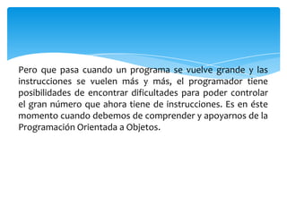 Pero que pasa cuando un programa se vuelve grande y las
instrucciones se vuelen más y más, el programador tiene
posibilidades de encontrar dificultades para poder controlar
el gran número que ahora tiene de instrucciones. Es en éste
momento cuando debemos de comprender y apoyarnos de la
Programación Orientada a Objetos.

 