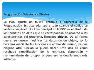 Programación Orientada a Objetos
La POO aporta un nuevo enfoque a diferencia de la
Programación Estructurada, sobre todo cuando el código se
vuelve complicado. La idea principal de la POO es el diseño de
los formatos de datos que se correspondan de acuerdo a las
características del problema, llamados objetos. De tal forma
que si se desean modificar los datos de un objeto, sol lo
haremos mediante las funciones miembro del mismo, ya que
ninguna otra función lo puede hacer. Esto nos da como
resultado simplificación de la escritura, depuración y
mantenimiento del programa, pero eso lo detallaremos más
adelante.

 