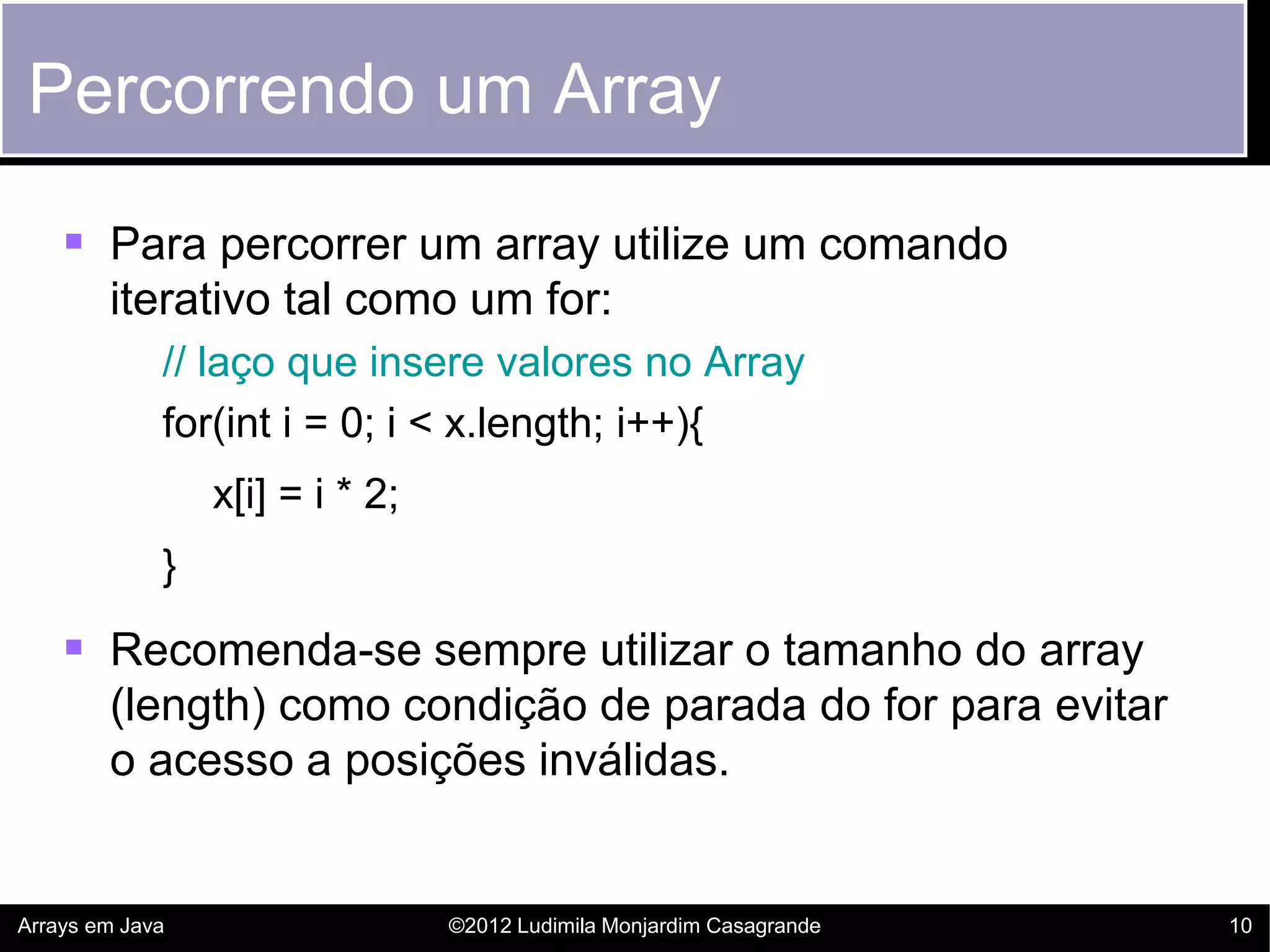 Percorrendo um Array

     Para percorrer um array utilize um comando
        iterativo tal como um for:
             // laço que insere valores no Array
             for(int i = 0; i < x.length; i++){
                 x[i] = i * 2;
             }

     Recomenda-se sempre utilizar o tamanho do array
        (length) como condição de parada do for para evitar
        o acesso a posições inválidas.


Arrays em Java                   ©2012 Ludimila Monjardim Casagrande   10
 