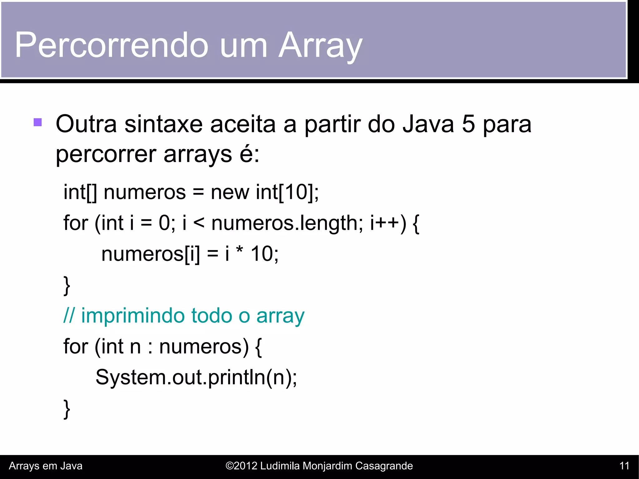 Percorrendo um Array

     Outra sintaxe aceita a partir do Java 5 para
        percorrer arrays é:
          int[] numeros = new int[10];
          for (int i = 0; i < numeros.length; i++) {
                numeros[i] = i * 10;
          }
          // imprimindo todo o array
          for (int n : numeros) {
               System.out.println(n);
          }

Arrays em Java               ©2012 Ludimila Monjardim Casagrande   11
 