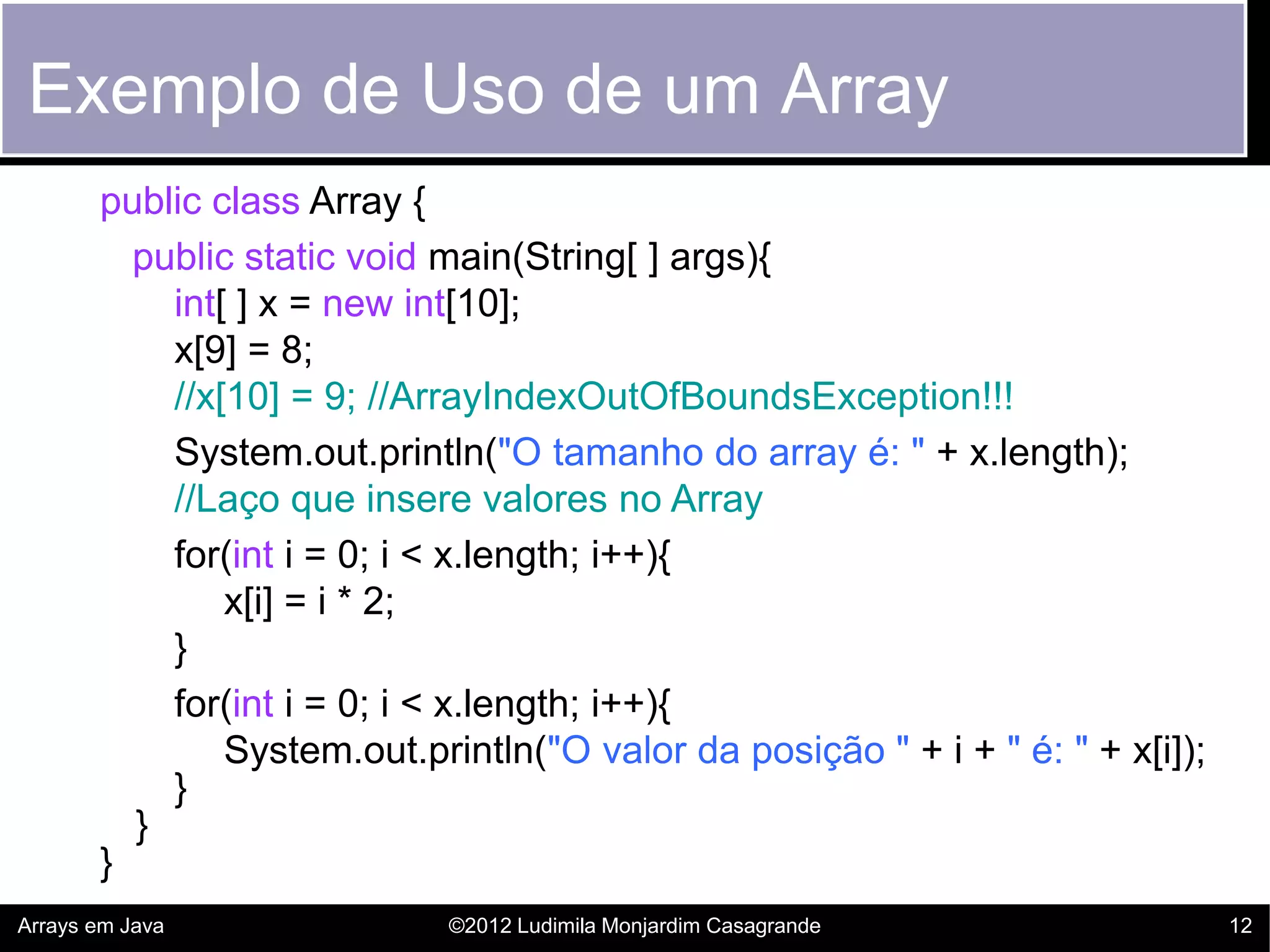 Exemplo de Uso de um Array
       public class Array {
         public static void main(String[ ] args){
           int[ ] x = new int[10];
           x[9] = 8;
           //x[10] = 9; //ArrayIndexOutOfBoundsException!!!
           System.out.println("O tamanho do array é: " + x.length);
           //Laço que insere valores no Array
           for(int i = 0; i < x.length; i++){
               x[i] = i * 2;
           }
           for(int i = 0; i < x.length; i++){
               System.out.println("O valor da posição " + i + " é: " + x[i]);
           }
         }
       }
Arrays em Java               ©2012 Ludimila Monjardim Casagrande                12
 