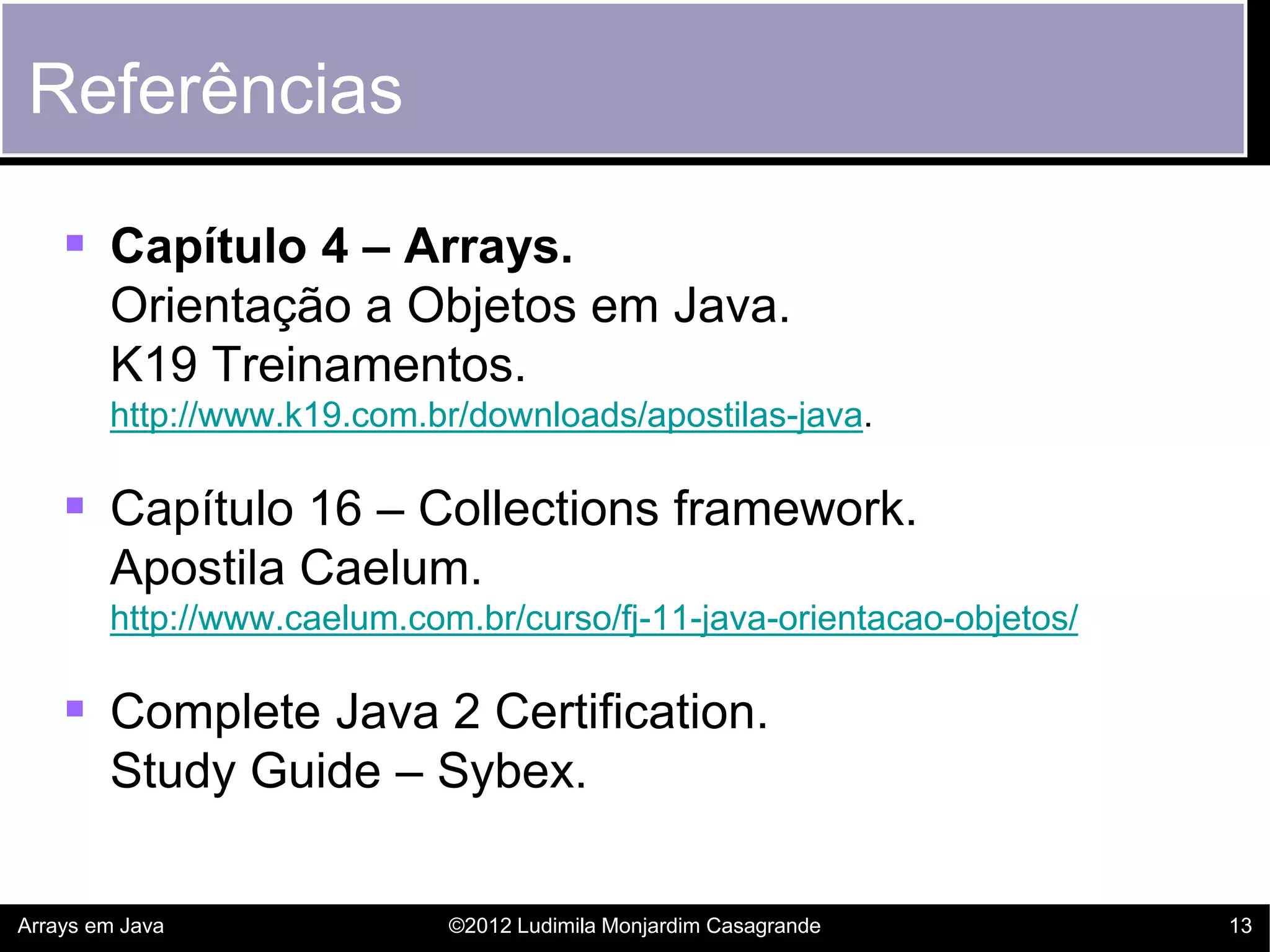 Referências

     Capítulo 4 – Arrays.
        Orientação a Objetos em Java.
        K19 Treinamentos.
        http://www.k19.com.br/downloads/apostilas-java.

     Capítulo 16 – Collections framework.
        Apostila Caelum.
        http://www.caelum.com.br/curso/fj-11-java-orientacao-objetos/

     Complete Java 2 Certification.
        Study Guide – Sybex.

Arrays em Java               ©2012 Ludimila Monjardim Casagrande        13
 