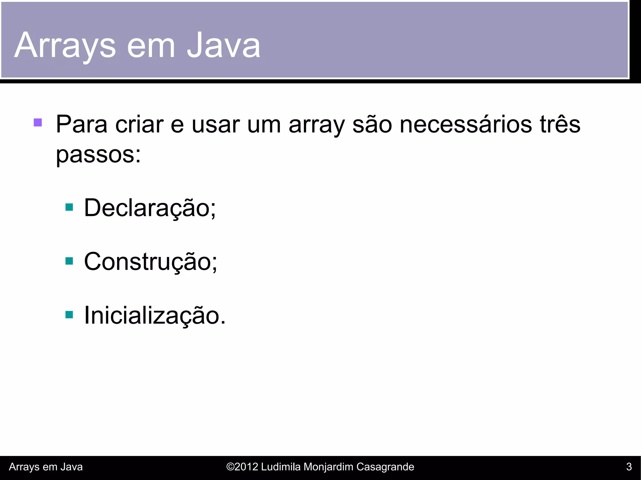 Arrays em Java

     Para criar e usar um array são necessários três
        passos:

           Declaração;

           Construção;

           Inicialização.




Arrays em Java               ©2012 Ludimila Monjardim Casagrande   3
 