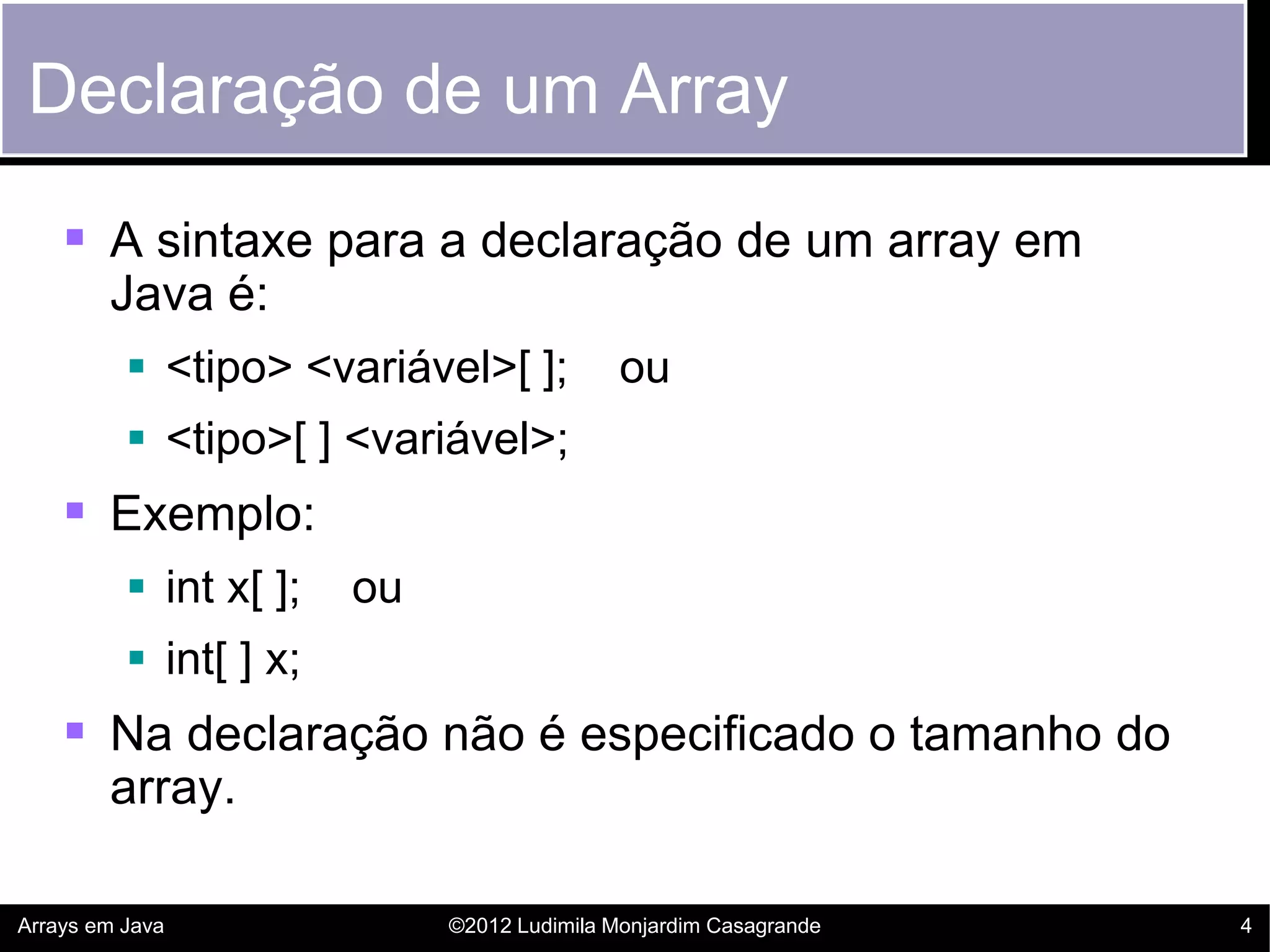 Declaração de um Array

     A sintaxe para a declaração de um array em
        Java é:
           <tipo> <variável>[ ];            ou
           <tipo>[ ] <variável>;
     Exemplo:
           int x[ ];   ou
           int[ ] x;
     Na declaração não é especificado o tamanho do
        array.

Arrays em Java               ©2012 Ludimila Monjardim Casagrande   4
 