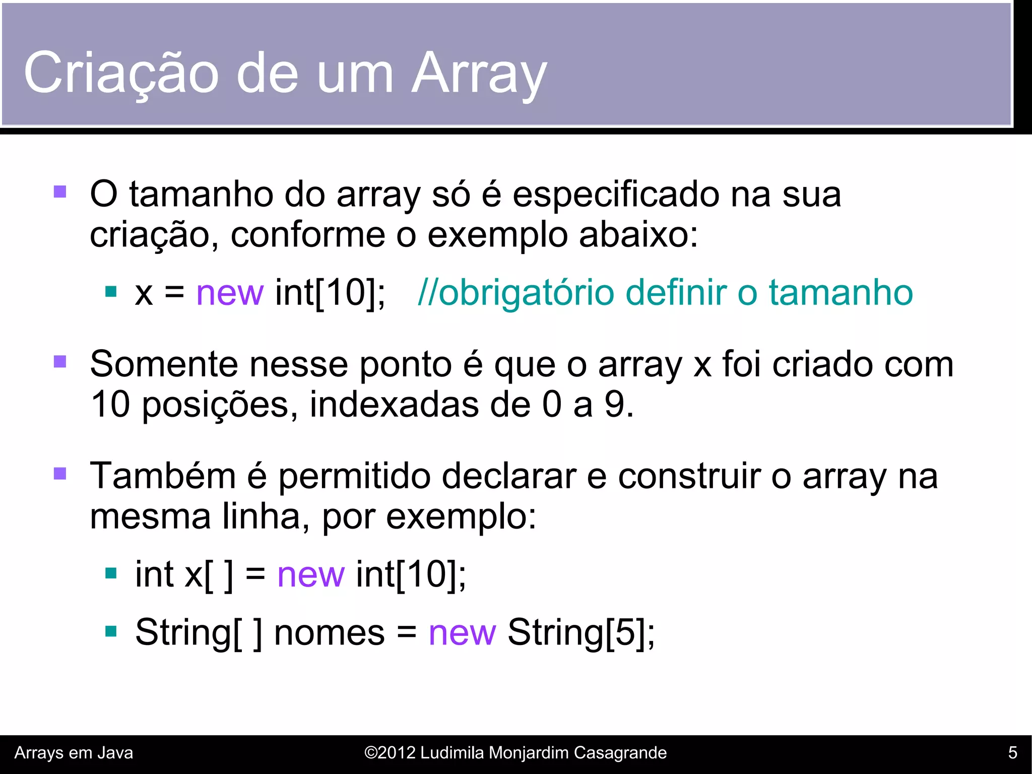 Criação de um Array
     O tamanho do array só é especificado na sua
        criação, conforme o exemplo abaixo:
           x = new int[10]; //obrigatório definir o tamanho
     Somente nesse ponto é que o array x foi criado com
        10 posições, indexadas de 0 a 9.
     Também é permitido declarar e construir o array na
        mesma linha, por exemplo:
           int x[ ] = new int[10];
           String[ ] nomes = new String[5];


Arrays em Java             ©2012 Ludimila Monjardim Casagrande   5
 