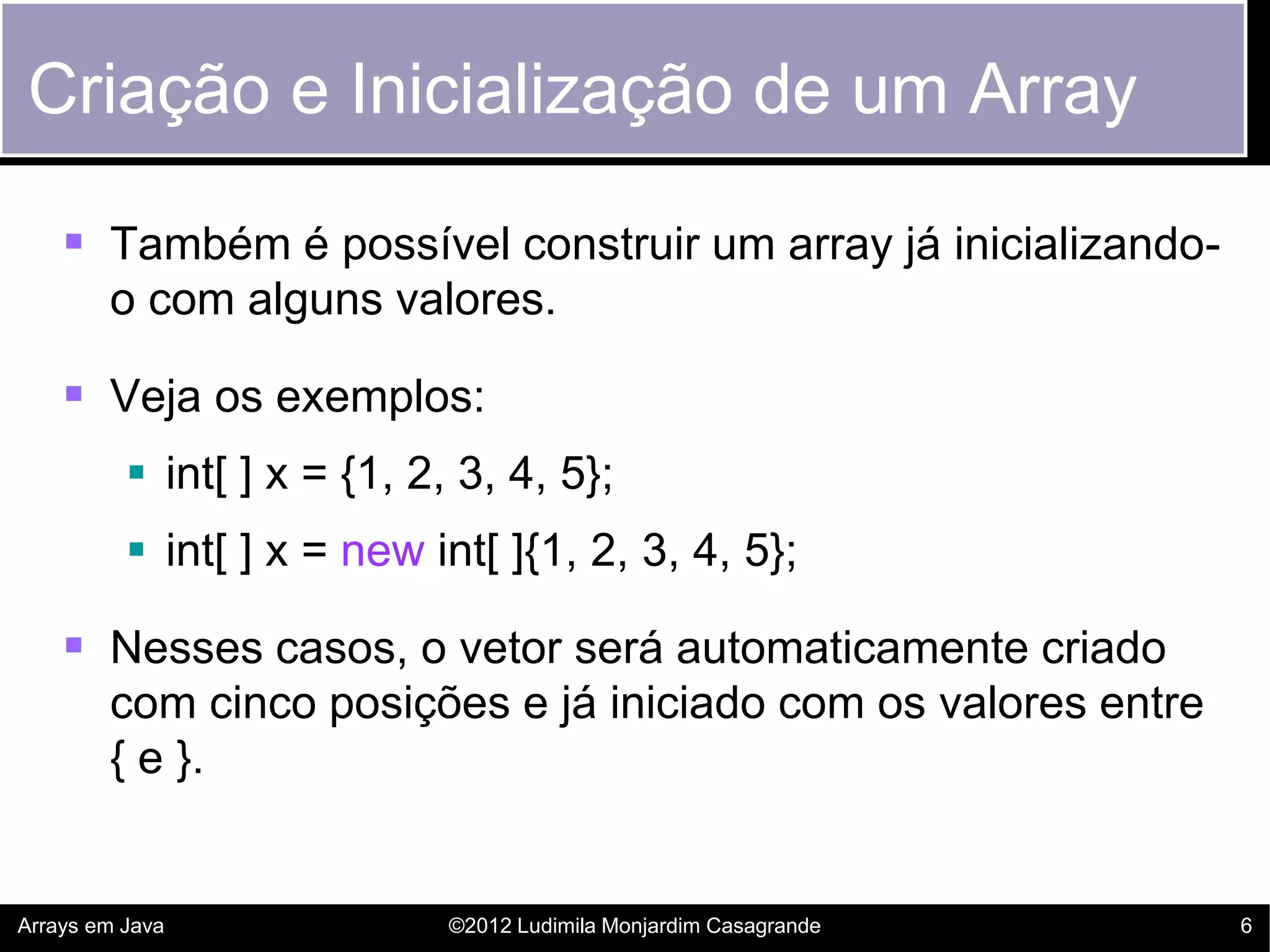 Criação e Inicialização de um Array

     Também é possível construir um array já inicializando-
        o com alguns valores.

     Veja os exemplos:
           int[ ] x = {1, 2, 3, 4, 5};
           int[ ] x = new int[ ]{1, 2, 3, 4, 5};

     Nesses casos, o vetor será automaticamente criado
        com cinco posições e já iniciado com os valores entre
        { e }.


Arrays em Java               ©2012 Ludimila Monjardim Casagrande   6
 