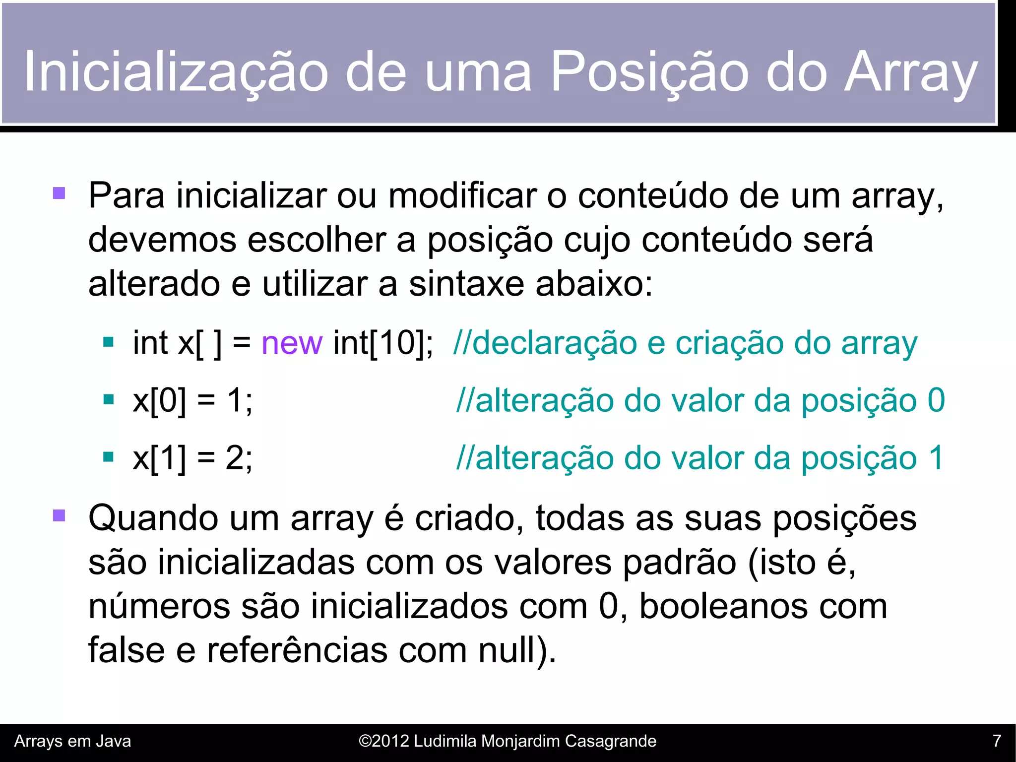 Inicialização de uma Posição do Array

     Para inicializar ou modificar o conteúdo de um array,
        devemos escolher a posição cujo conteúdo será
        alterado e utilizar a sintaxe abaixo:
           int x[ ] = new int[10]; //declaração e criação do array
           x[0] = 1;                  //alteração do valor da posição 0
           x[1] = 2;                  //alteração do valor da posição 1
     Quando um array é criado, todas as suas posições
        são inicializadas com os valores padrão (isto é,
        números são inicializados com 0, booleanos com
        false e referências com null).

Arrays em Java              ©2012 Ludimila Monjardim Casagrande            7
 