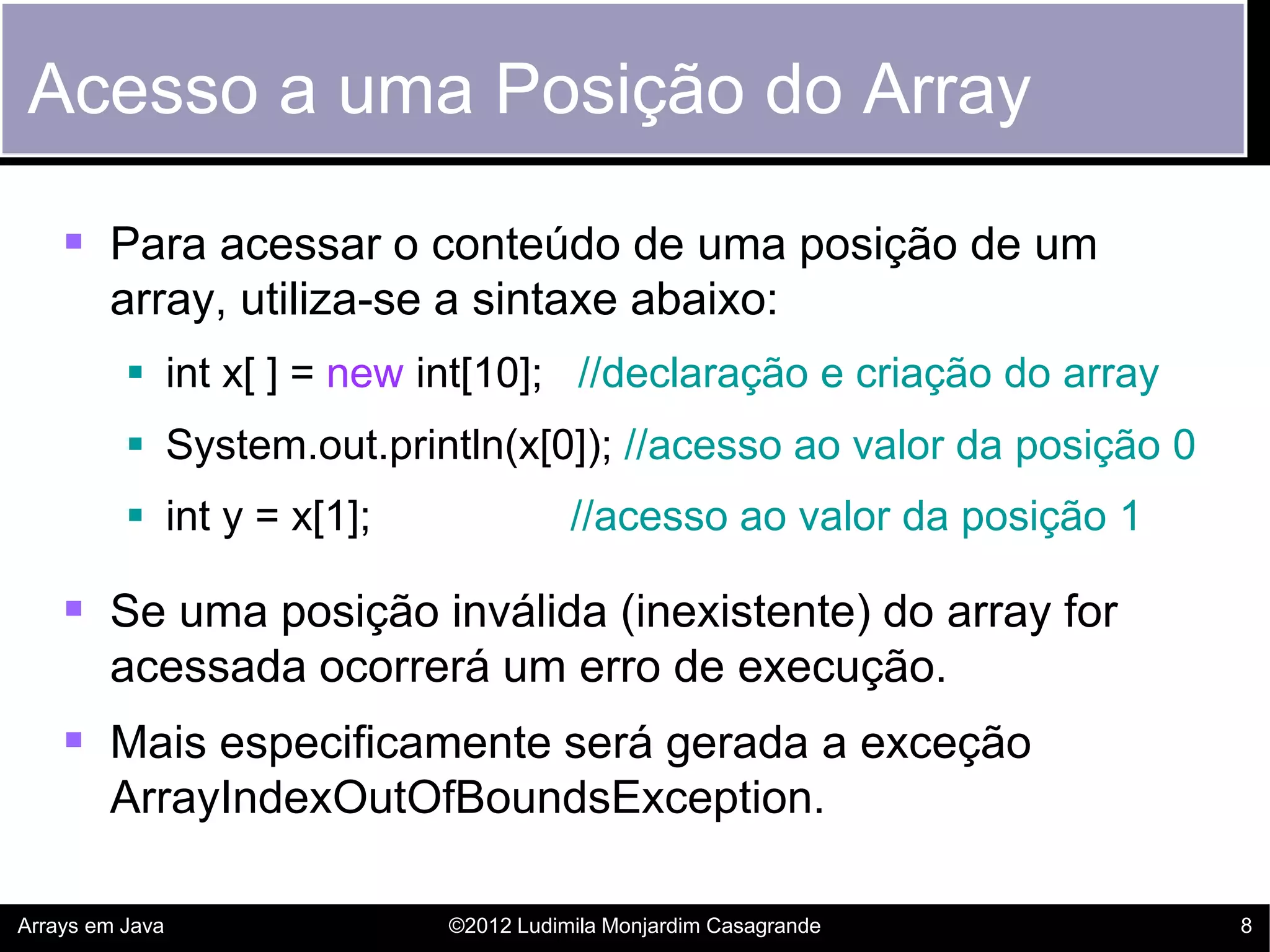 Acesso a uma Posição do Array

     Para acessar o conteúdo de uma posição de um
        array, utiliza-se a sintaxe abaixo:
           int x[ ] = new int[10]; //declaração e criação do array
           System.out.println(x[0]); //acesso ao valor da posição 0
           int y = x[1];              //acesso ao valor da posição 1

     Se uma posição inválida (inexistente) do array for
        acessada ocorrerá um erro de execução.
     Mais especificamente será gerada a exceção
        ArrayIndexOutOfBoundsException.

Arrays em Java              ©2012 Ludimila Monjardim Casagrande         8
 