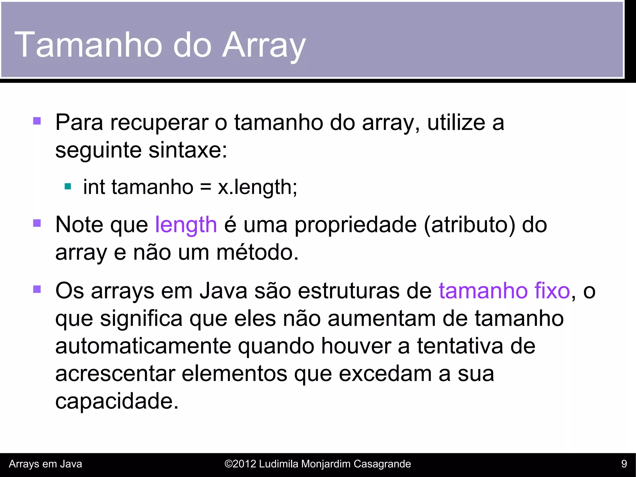 Tamanho do Array

     Para recuperar o tamanho do array, utilize a
        seguinte sintaxe:
           int tamanho = x.length;
     Note que length é uma propriedade (atributo) do
        array e não um método.
     Os arrays em Java são estruturas de tamanho fixo, o
        que significa que eles não aumentam de tamanho
        automaticamente quando houver a tentativa de
        acrescentar elementos que excedam a sua
        capacidade.

Arrays em Java             ©2012 Ludimila Monjardim Casagrande   9
 