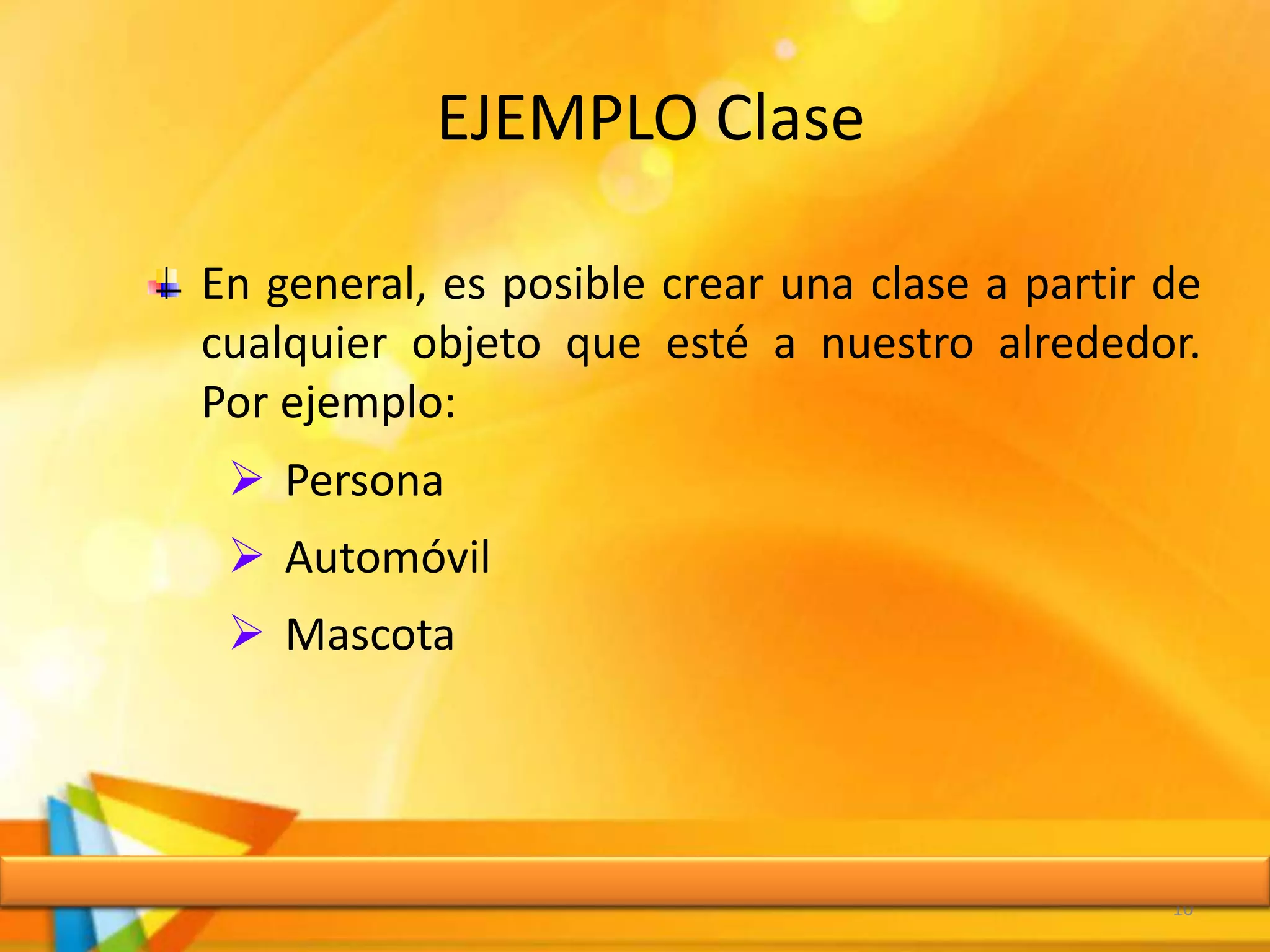 EJEMPLO Clase
10
En general, es posible crear una clase a partir de
cualquier objeto que esté a nuestro alrededor.
Por ejemplo:
 Persona
 Automóvil
 Mascota
 