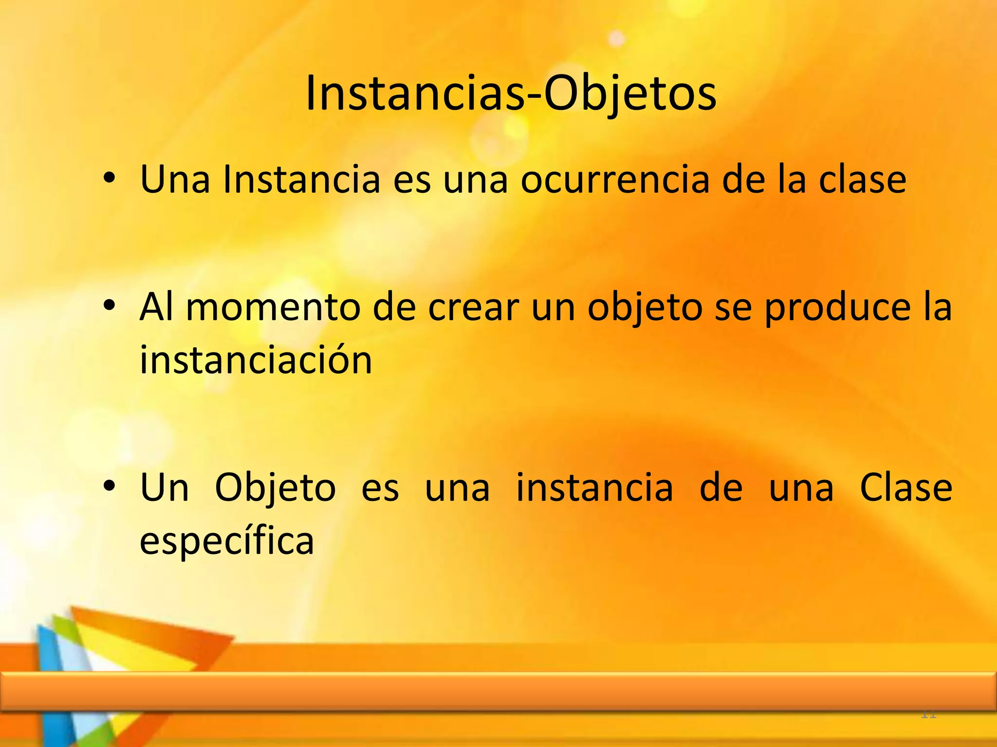 Instancias-Objetos
• Una Instancia es una ocurrencia de la clase
• Al momento de crear un objeto se produce la
instanciación
• Un Objeto es una instancia de una Clase
específica
11
 