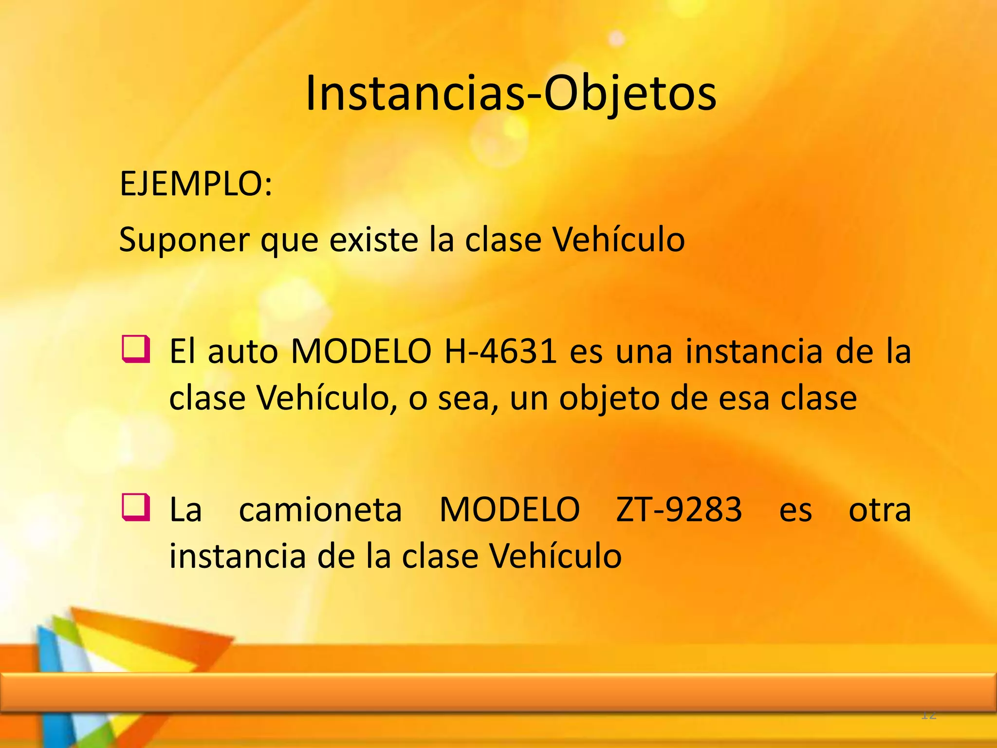Instancias-Objetos
12
EJEMPLO:
Suponer que existe la clase Vehículo
 El auto MODELO H-4631 es una instancia de la
clase Vehículo, o sea, un objeto de esa clase
 La camioneta MODELO ZT-9283 es otra
instancia de la clase Vehículo
 