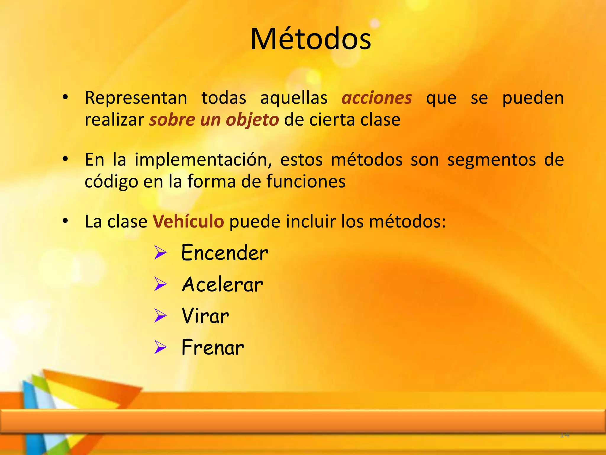 Métodos
• Representan todas aquellas acciones que se pueden
realizar sobre un objeto de cierta clase
• En la implementación, estos métodos son segmentos de
código en la forma de funciones
• La clase Vehículo puede incluir los métodos:
 Encender
 Acelerar
 Virar
 Frenar
14
 