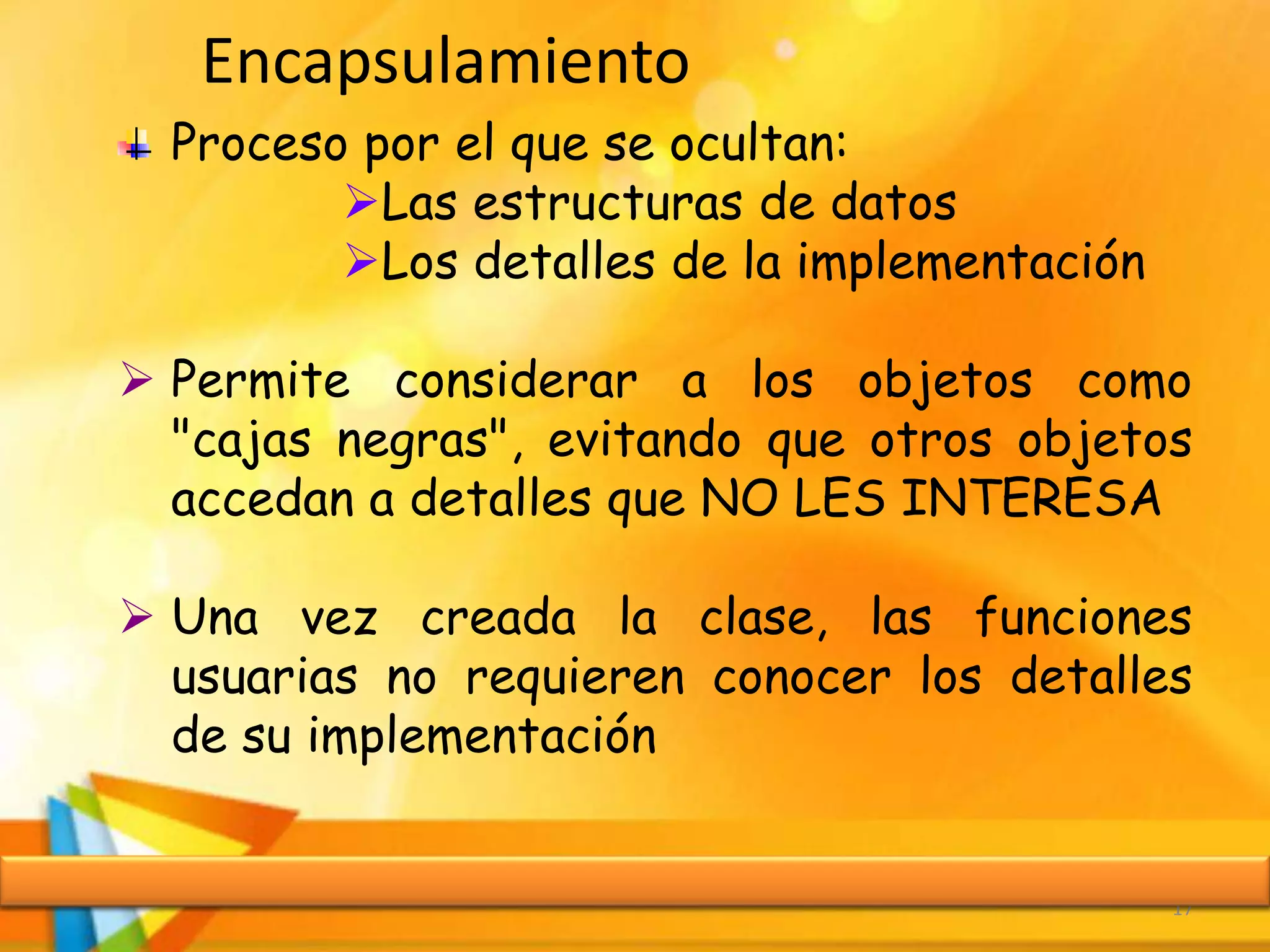 Encapsulamiento
17
Proceso por el que se ocultan:
Las estructuras de datos
Los detalles de la implementación
 Permite considerar a los objetos como
"cajas negras", evitando que otros objetos
accedan a detalles que NO LES INTERESA
 Una vez creada la clase, las funciones
usuarias no requieren conocer los detalles
de su implementación
 