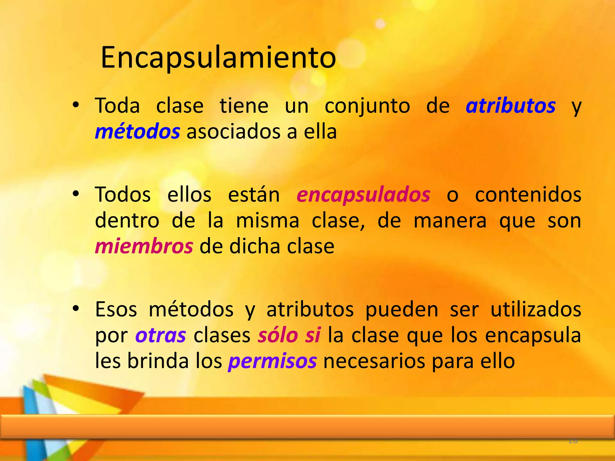Encapsulamiento
• Toda clase tiene un conjunto de atributos y
métodos asociados a ella
• Todos ellos están encapsulados o contenidos
dentro de la misma clase, de manera que son
miembros de dicha clase
• Esos métodos y atributos pueden ser utilizados
por otras clases sólo si la clase que los encapsula
les brinda los permisos necesarios para ello
18
 