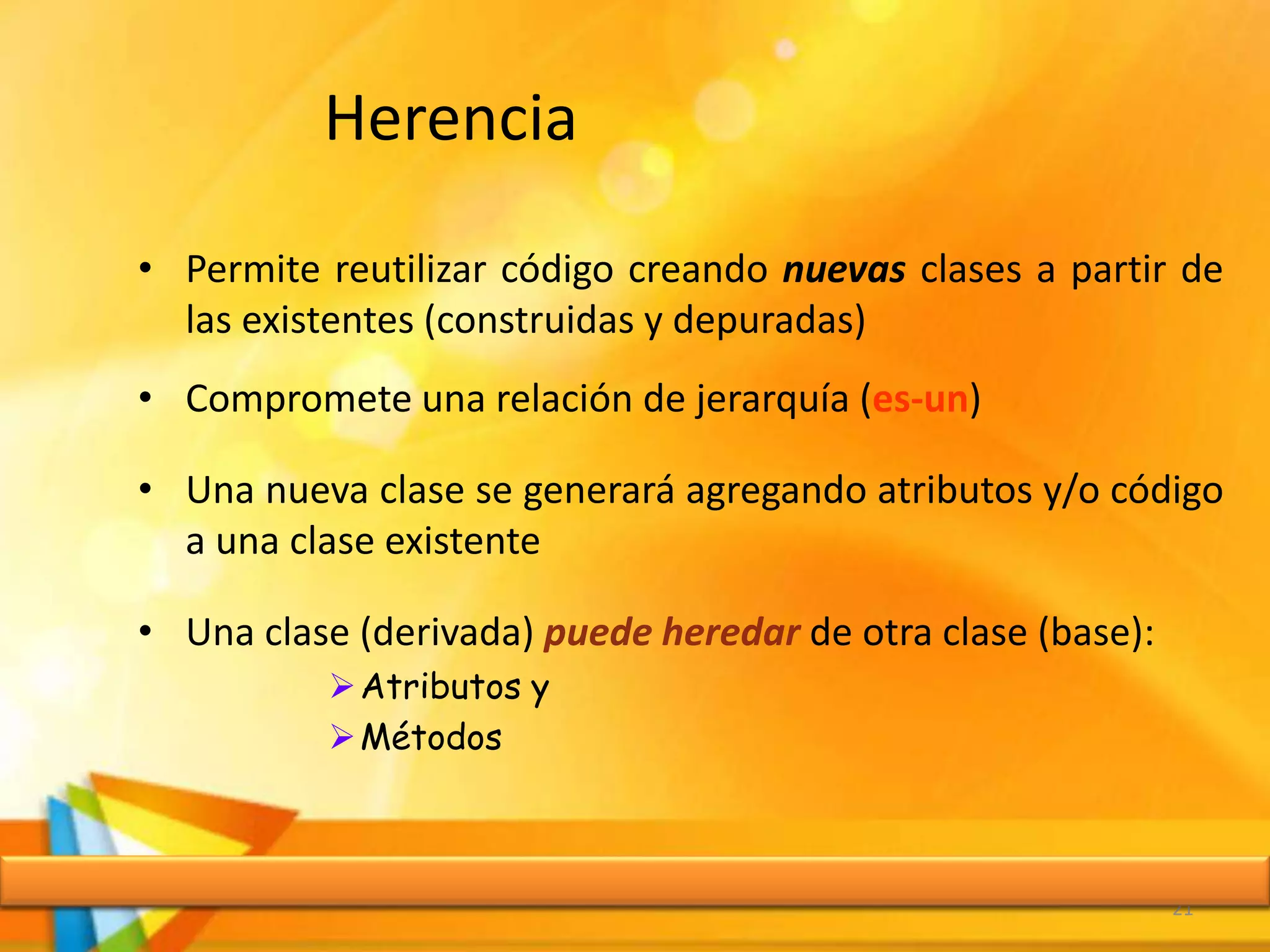 Herencia
• Permite reutilizar código creando nuevas clases a partir de
las existentes (construidas y depuradas)
• Compromete una relación de jerarquía (es-un)
• Una nueva clase se generará agregando atributos y/o código
a una clase existente
• Una clase (derivada) puede heredar de otra clase (base):
Atributos y
Métodos
21
 