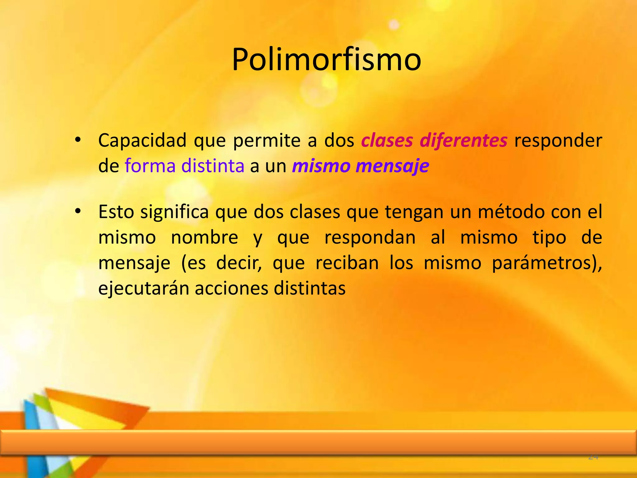Polimorfismo
• Capacidad que permite a dos clases diferentes responder
de forma distinta a un mismo mensaje
• Esto significa que dos clases que tengan un método con el
mismo nombre y que respondan al mismo tipo de
mensaje (es decir, que reciban los mismo parámetros),
ejecutarán acciones distintas
24
 