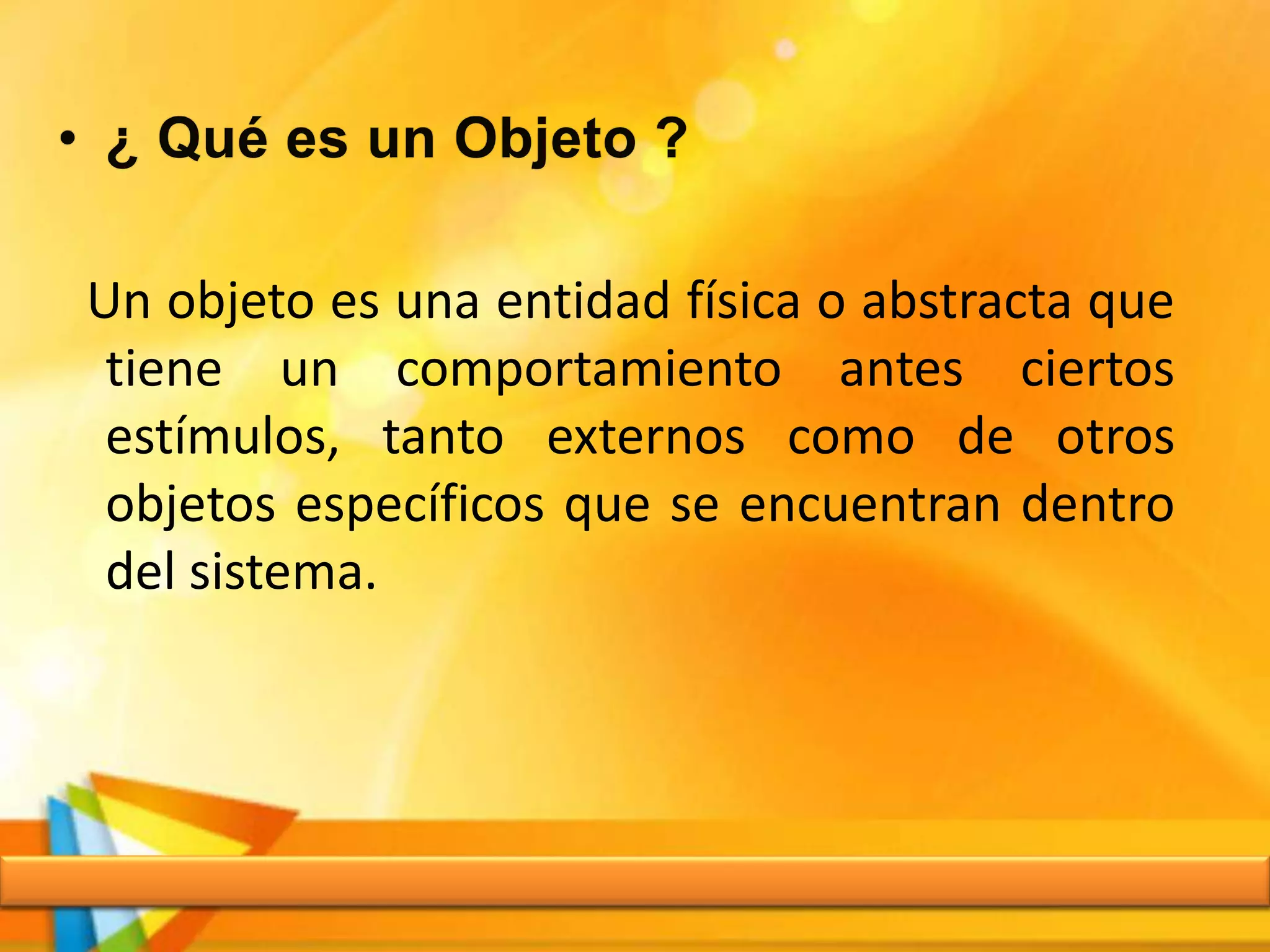 Un objeto es una entidad física o abstracta que
tiene un comportamiento antes ciertos
estímulos, tanto externos como de otros
objetos específicos que se encuentran dentro
del sistema.
 