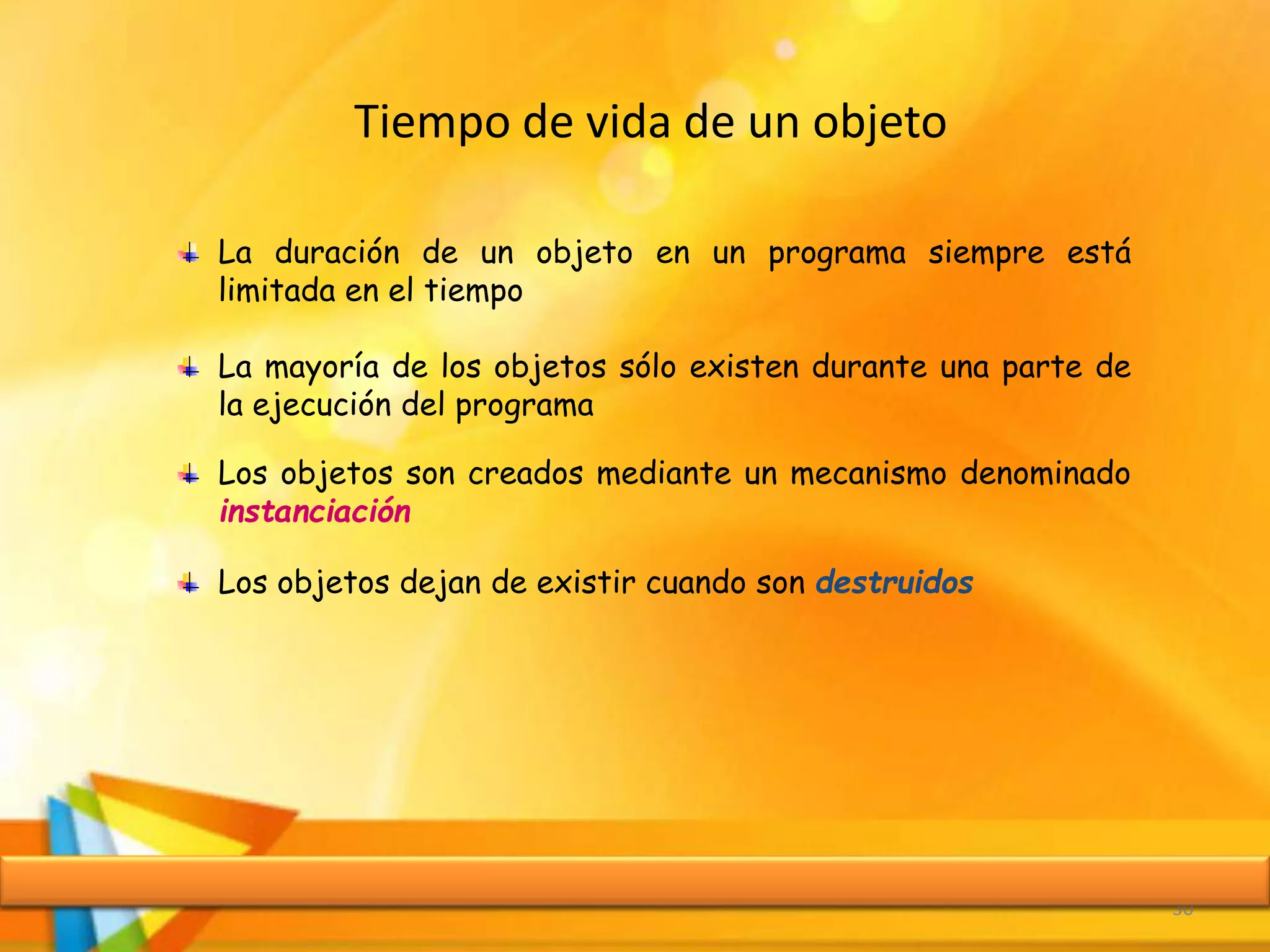 Tiempo de vida de un objeto
30
La duración de un objeto en un programa siempre está
limitada en el tiempo
La mayoría de los objetos sólo existen durante una parte de
la ejecución del programa
Los objetos son creados mediante un mecanismo denominado
instanciación
Los objetos dejan de existir cuando son destruidos
 