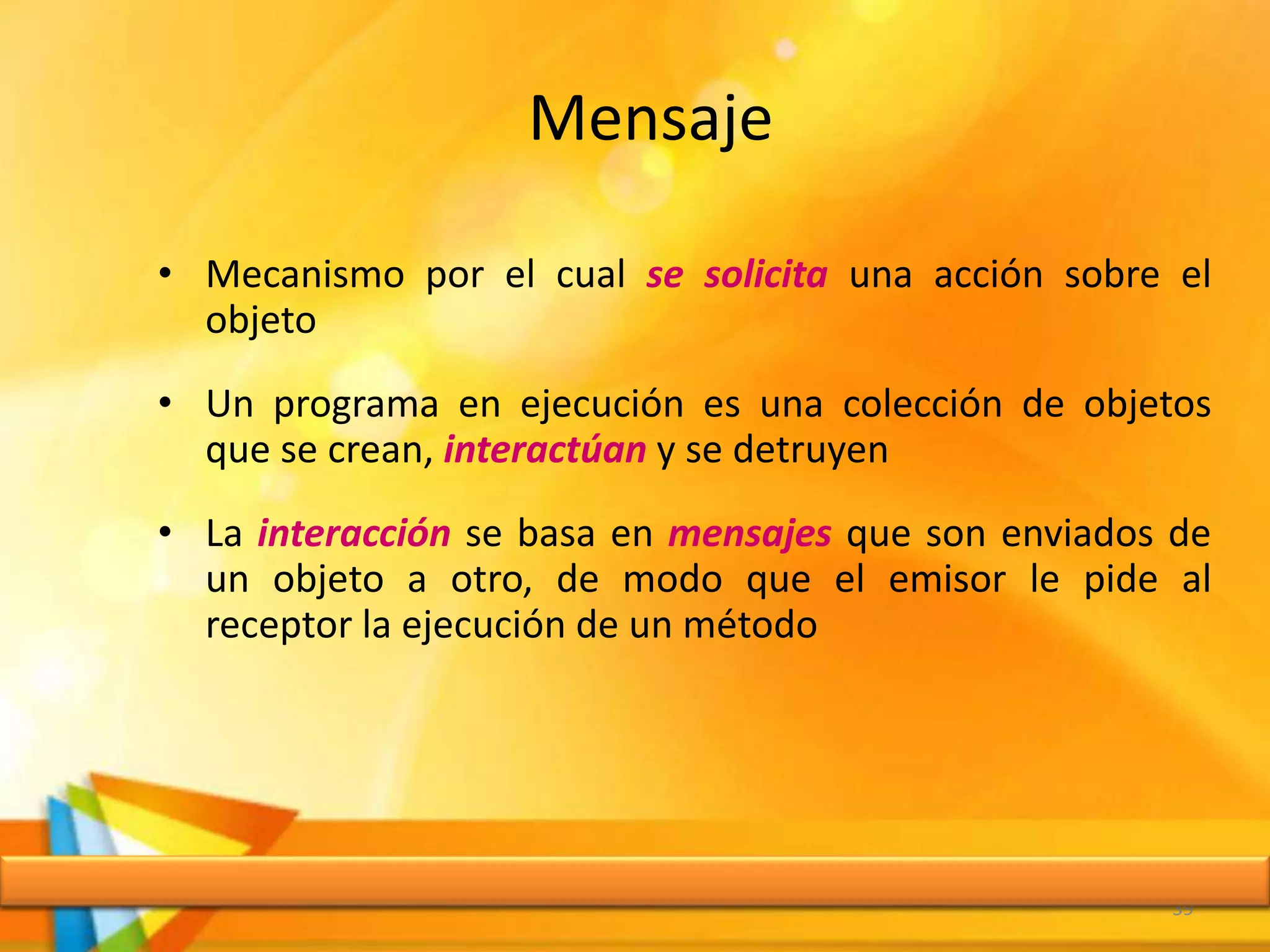 Mensaje
• Mecanismo por el cual se solicita una acción sobre el
objeto
• Un programa en ejecución es una colección de objetos
que se crean, interactúan y se detruyen
• La interacción se basa en mensajes que son enviados de
un objeto a otro, de modo que el emisor le pide al
receptor la ejecución de un método
39
 