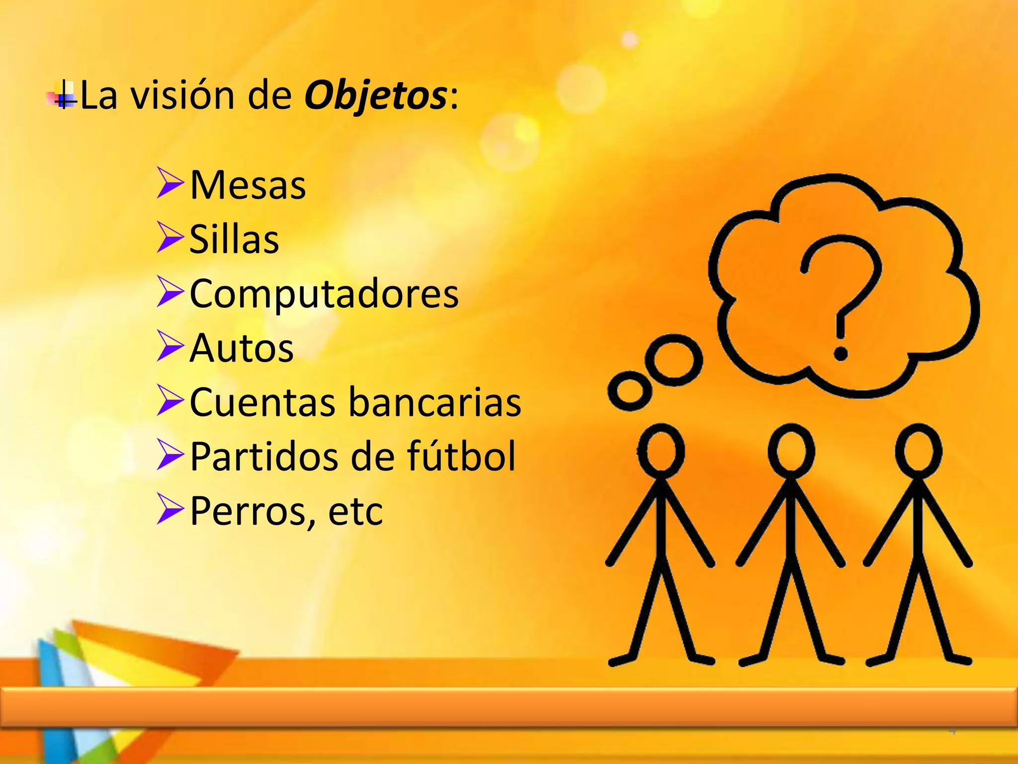 4
La visión de Objetos:
Mesas
Sillas
Computadores
Autos
Cuentas bancarias
Partidos de fútbol
Perros, etc
 