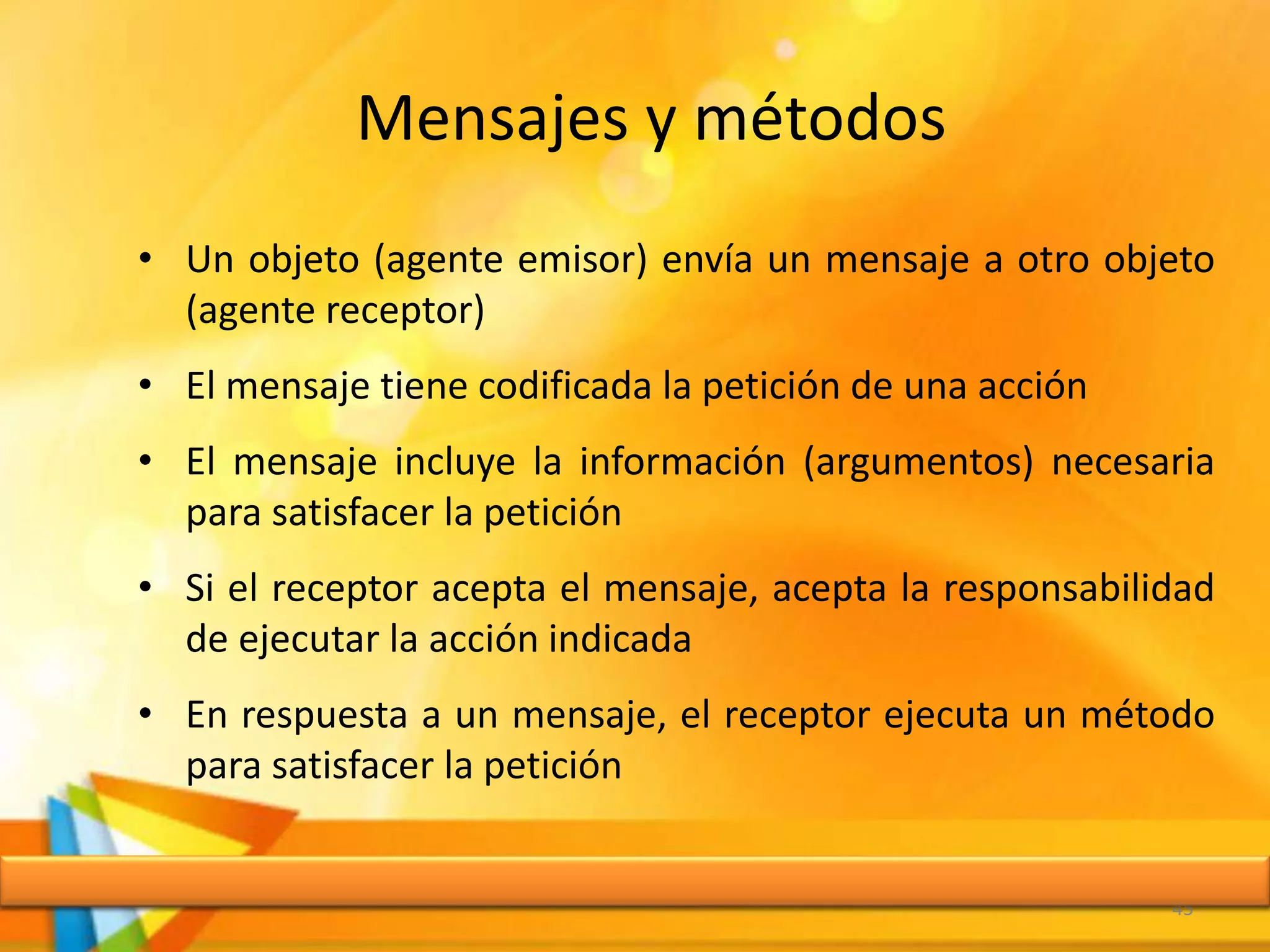 Mensajes y métodos
• Un objeto (agente emisor) envía un mensaje a otro objeto
(agente receptor)
• El mensaje tiene codificada la petición de una acción
• El mensaje incluye la información (argumentos) necesaria
para satisfacer la petición
• Si el receptor acepta el mensaje, acepta la responsabilidad
de ejecutar la acción indicada
• En respuesta a un mensaje, el receptor ejecuta un método
para satisfacer la petición
45
 
