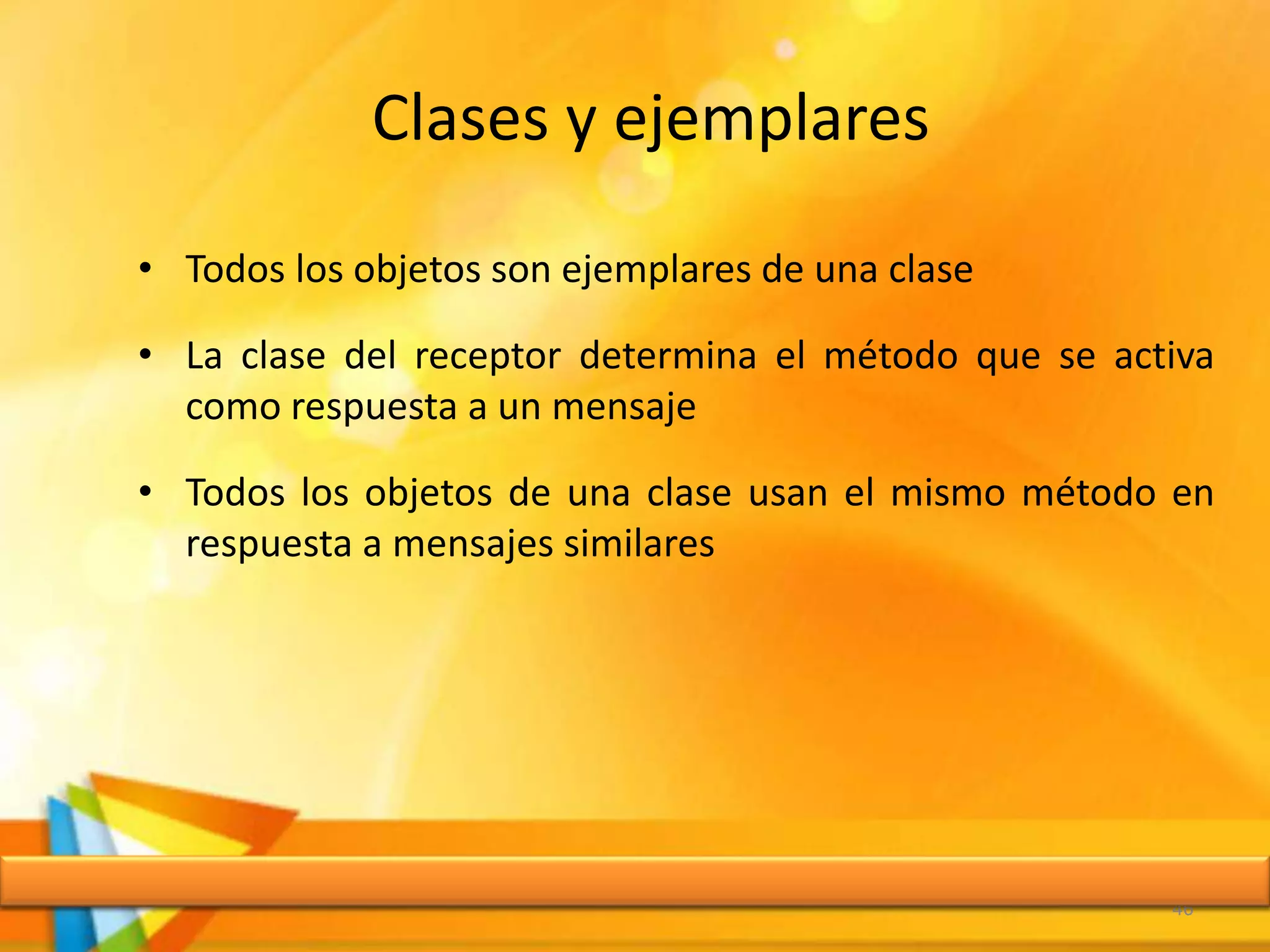 Clases y ejemplares
• Todos los objetos son ejemplares de una clase
• La clase del receptor determina el método que se activa
como respuesta a un mensaje
• Todos los objetos de una clase usan el mismo método en
respuesta a mensajes similares
46
 