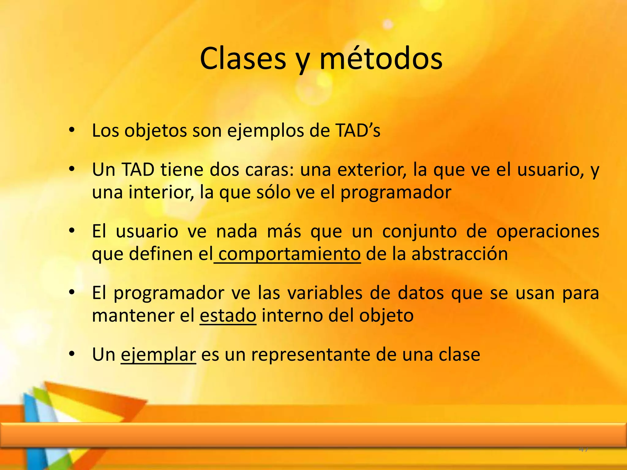Clases y métodos
• Los objetos son ejemplos de TAD’s
• Un TAD tiene dos caras: una exterior, la que ve el usuario, y
una interior, la que sólo ve el programador
• El usuario ve nada más que un conjunto de operaciones
que definen el comportamiento de la abstracción
• El programador ve las variables de datos que se usan para
mantener el estado interno del objeto
• Un ejemplar es un representante de una clase
47
 