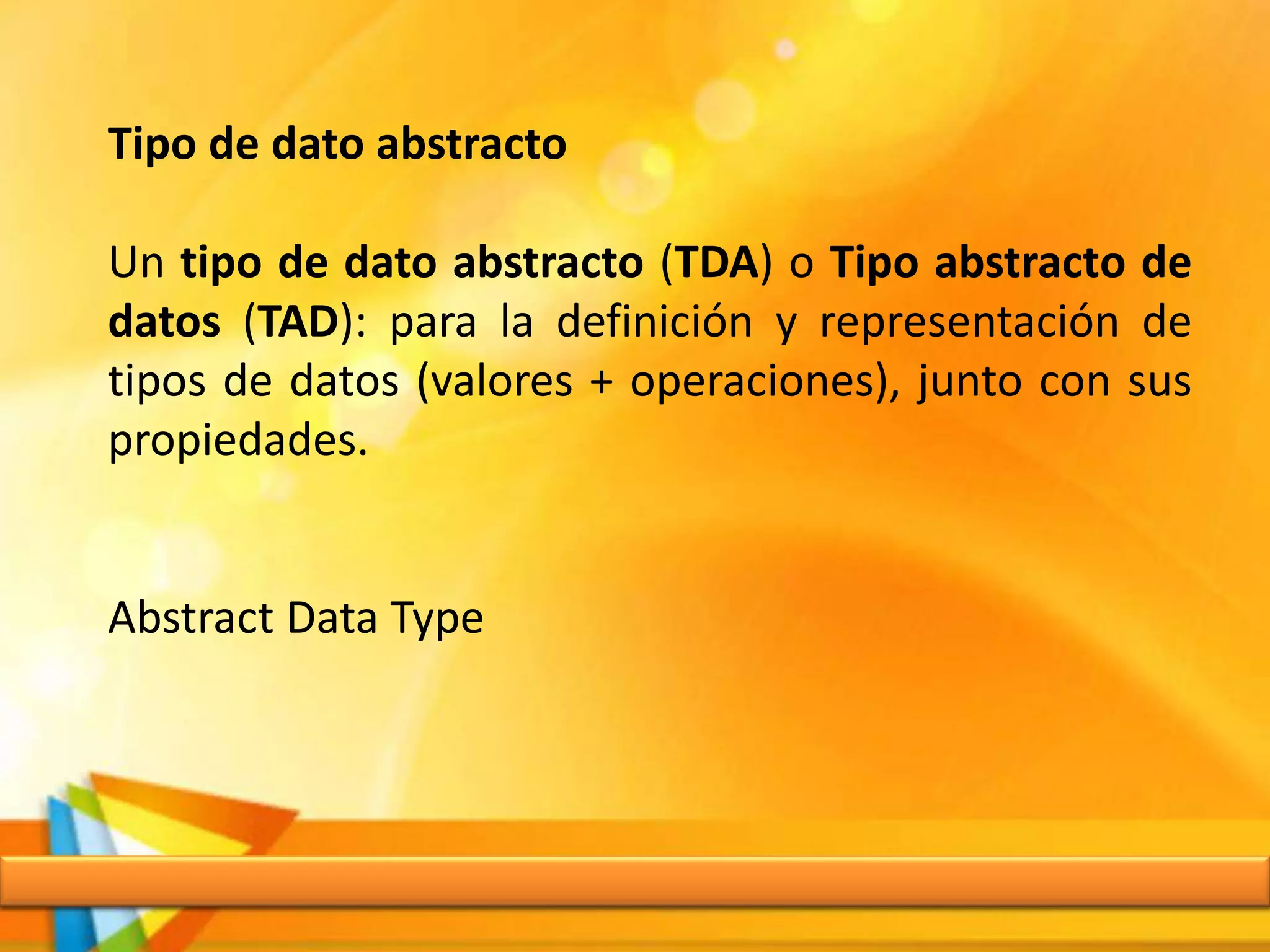 Tipo de dato abstracto
Un tipo de dato abstracto (TDA) o Tipo abstracto de
datos (TAD): para la definición y representación de
tipos de datos (valores + operaciones), junto con sus
propiedades.
Abstract Data Type
 