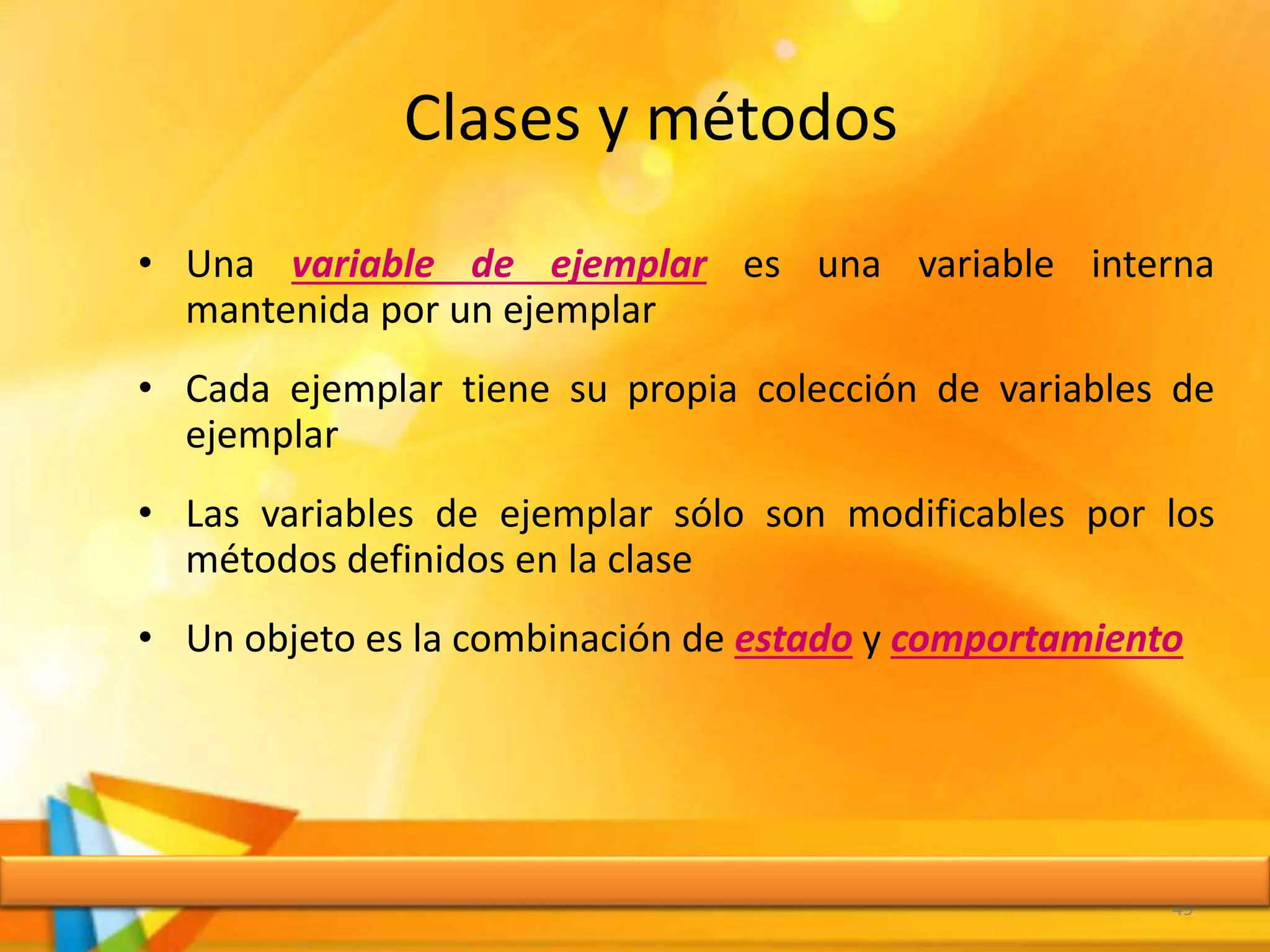 Clases y métodos
• Una variable de ejemplar es una variable interna
mantenida por un ejemplar
• Cada ejemplar tiene su propia colección de variables de
ejemplar
• Las variables de ejemplar sólo son modificables por los
métodos definidos en la clase
• Un objeto es la combinación de estado y comportamiento
49
 
