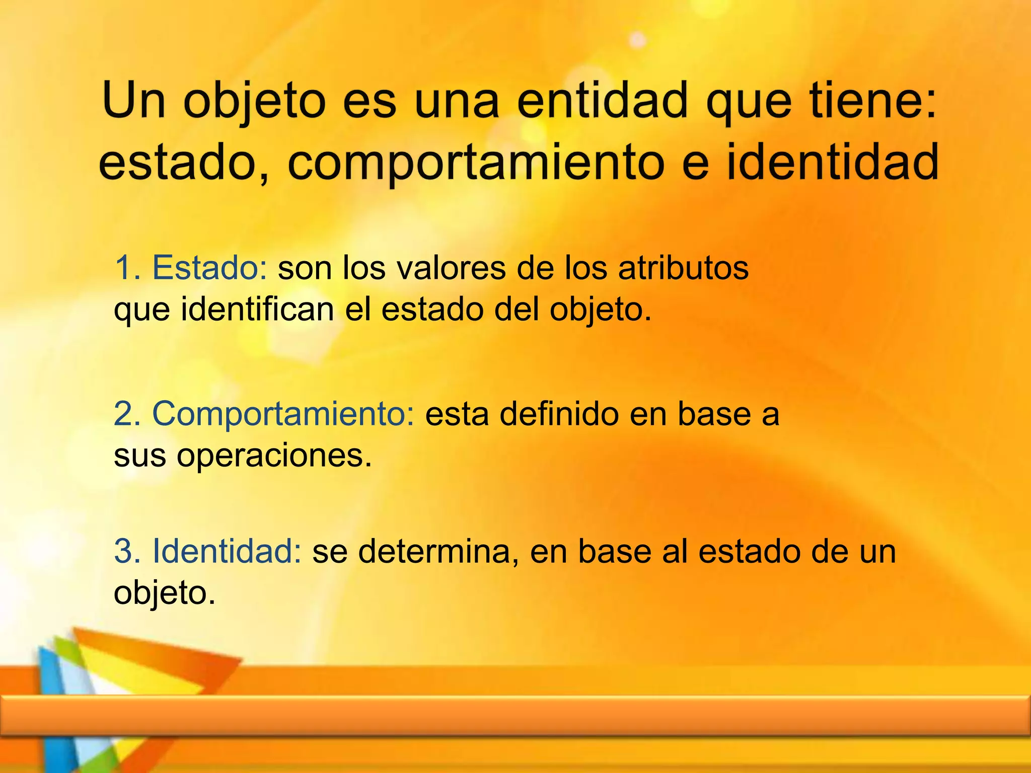 1. Estado: son los valores de los atributos
que identifican el estado del objeto.
2. Comportamiento: esta definido en base a
sus operaciones.
3. Identidad: se determina, en base al estado de un
objeto.
 