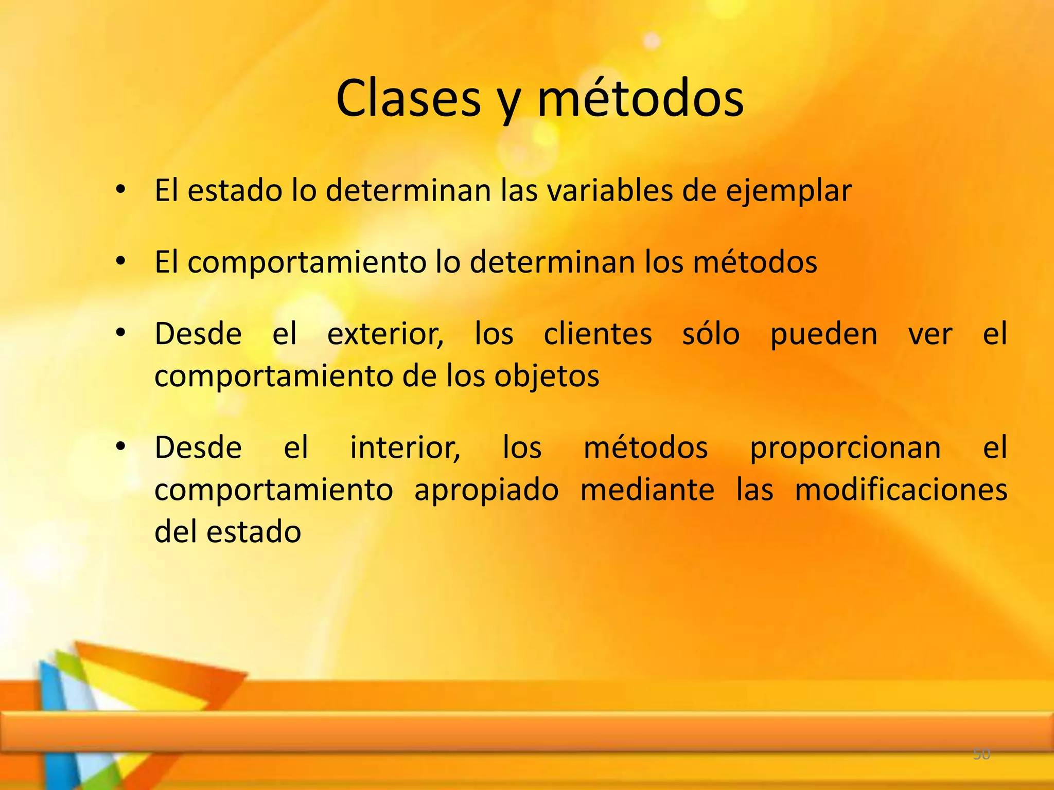 Clases y métodos
• El estado lo determinan las variables de ejemplar
• El comportamiento lo determinan los métodos
• Desde el exterior, los clientes sólo pueden ver el
comportamiento de los objetos
• Desde el interior, los métodos proporcionan el
comportamiento apropiado mediante las modificaciones
del estado
50
 