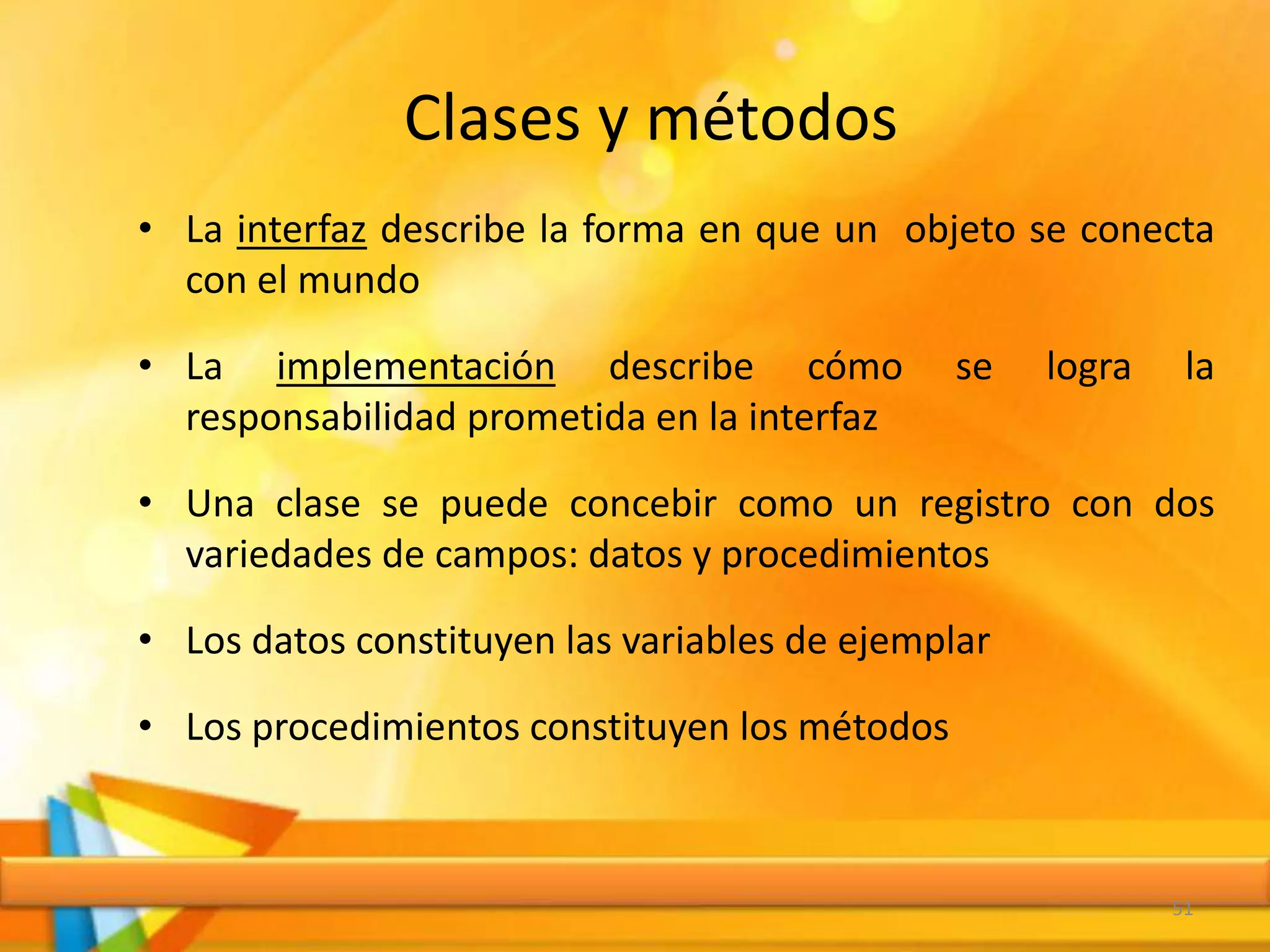 Clases y métodos
• La interfaz describe la forma en que un objeto se conecta
con el mundo
• La implementación describe cómo se logra la
responsabilidad prometida en la interfaz
• Una clase se puede concebir como un registro con dos
variedades de campos: datos y procedimientos
• Los datos constituyen las variables de ejemplar
• Los procedimientos constituyen los métodos
51
 